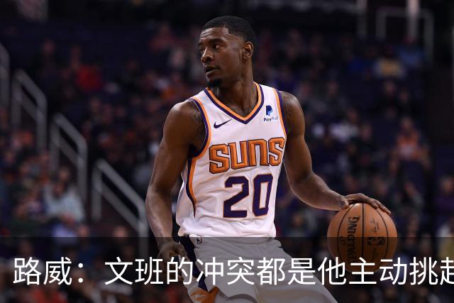 路威：文班的冲突都是他主动挑起的 不仅自己亲自下场还指使队友